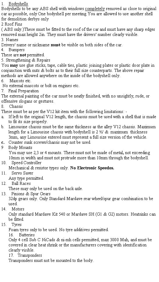 Text Box: BodyshellsBodyshells to be any ABS shell with windows completely removed as close to original car as possible, only One bodyshell per meeting.You are allowed to use another shell for demolition derbys only2 Roof Fins( ABS only.)These must be fitted to the roof of the car and must have any sharp edges removed max height 2in. They must have the drivers' number clearly visible.3. NamesDrivers' name or nickname must be visible on both sides of the car.BumpersThese are not permitted.5. Strengthening & RepairsYou may use glue sticks, tape, cable ties, plastic joining plates or plastic door plate in conjunction with nuts & bolts as to their full size counterparts. The above repair methods are allowed anywhere on the inside of the bodyshell only.6.    Mascots etc. No external mascots or bolt on engines etc.7.   Final Preparation The external painting of the car must be neatly finished, with no unsightly, rude, or offensive slogans or gestures.8.    ChassisThese must be as per the V12 kit item with the following limitations: -If left to the original V12 length, the chassis must be used with a shell that is made to fit its size properly.Limousine chassis must be the same thickness as the alley V12 chassis. Maximum length for a Limousine chassis with bodyshell is 2 �' &  maximum  thickness 3mm, any Limousine entered must represent a full size version of the vehicle.  Counter sunk screws/chassis may not be used.                                                                                                                                     9    Body Mounts You may use 2,3 or 4 mounts. These must not be made of metal, not exceeding 10mm in width and must not protrude more than 10mm through the bodyshell.10.    Speed ControllerMechanical & resistor types only. No Electronic Speedos.11.    Servo SaverAny type permitted.12.    Ball RacesThese may only be used on the back axle.13.    Pinions & Spur Gears32dp gears only. Only Standard Mardave rear wheel/spur gear combination to be used.14.    MotorsOnly standard Mardave Kit 540 or Mardave SH (G1 & G2) motors. Heatsinks can be fitted.15.    TyresFoam tyres only to be used. No tyre additives permitted.16.    BatteriesOnly 4 cell Sub C NiCads & ni-mh cells permitted, max 3000 Mah, and must be covered in clear heat shrink or the manufacturers covering with identification clearly visible.17.   TranspondersTransponders must not be mounted to the body.